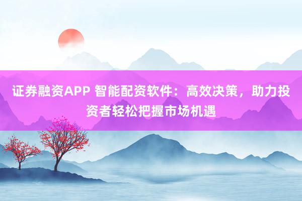 证券融资APP 智能配资软件：高效决策，助力投资者轻松把握市场机遇