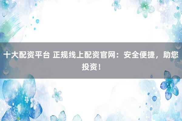 十大配资平台 正规线上配资官网：安全便捷，助您投资！