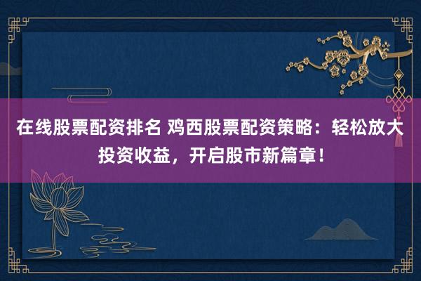 在线股票配资排名 鸡西股票配资策略：轻松放大投资收益，开启股市新篇章！