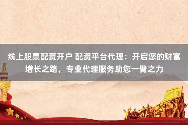 线上股票配资开户 配资平台代理：开启您的财富增长之路，专业代理服务助您一臂之力