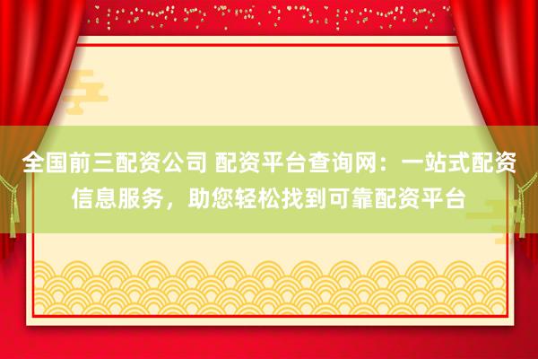 全国前三配资公司 配资平台查询网：一站式配资信息服务，助您轻松找到可靠配资平台