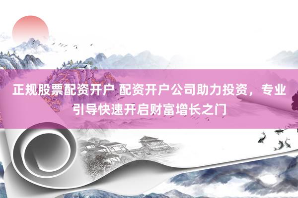 正规股票配资开户 配资开户公司助力投资，专业引导快速开启财富增长之门