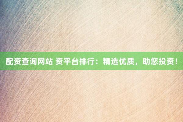 配资查询网站 资平台排行：精选优质，助您投资！