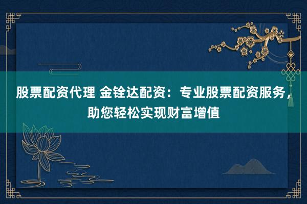 股票配资代理 金铨达配资：专业股票配资服务，助您轻松实现财富增值