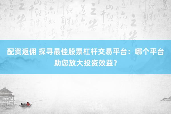 配资返佣 探寻最佳股票杠杆交易平台：哪个平台助您放大投资效益？