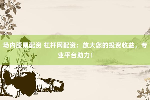 场内股票配资 杠杆网配资：放大您的投资收益，专业平台助力！