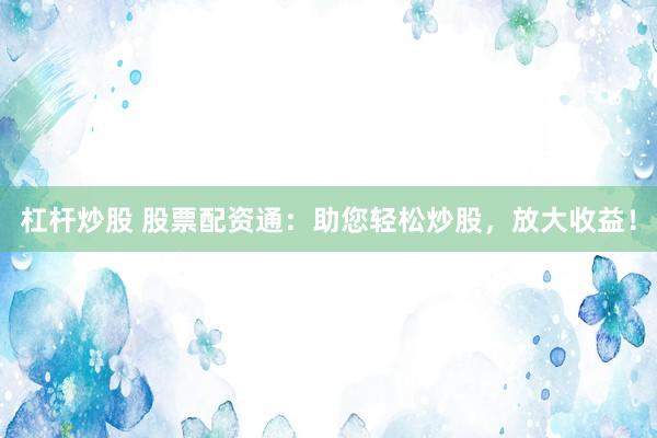 杠杆炒股 股票配资通：助您轻松炒股，放大收益！