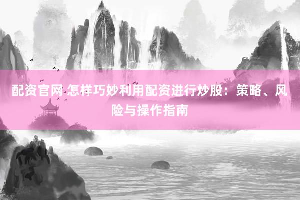 配资官网 怎样巧妙利用配资进行炒股：策略、风险与操作指南