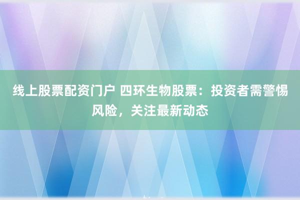 线上股票配资门户 四环生物股票：投资者需警惕风险，关注最新动态