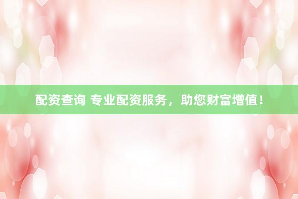 配资查询 专业配资服务，助您财富增值！