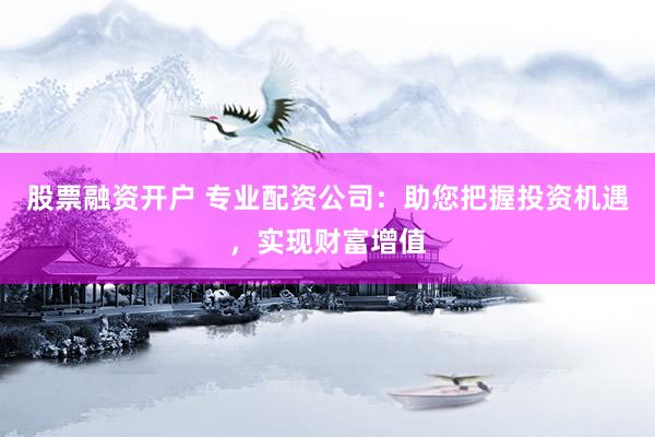 股票融资开户 专业配资公司：助您把握投资机遇，实现财富增值