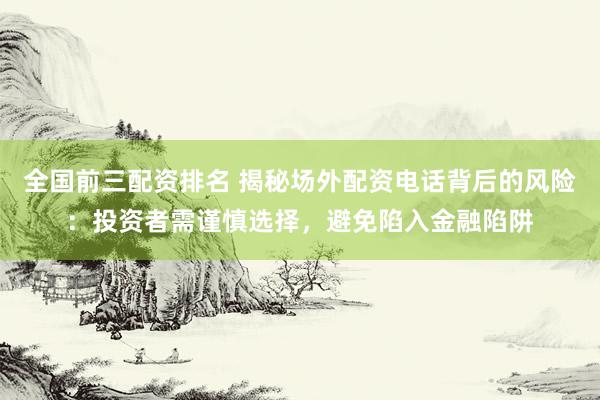 全国前三配资排名 揭秘场外配资电话背后的风险：投资者需谨慎选择，避免陷入金融陷阱