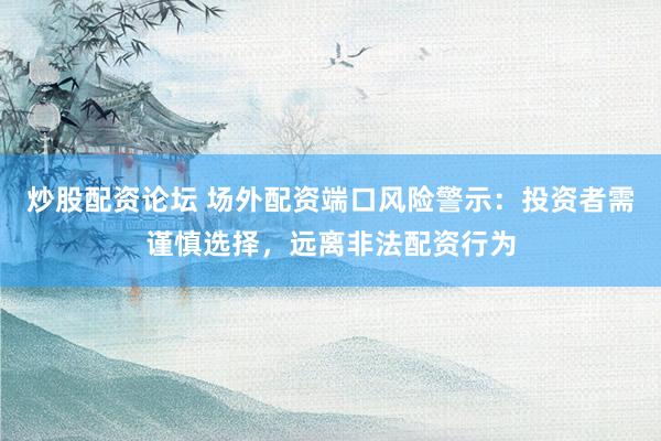 炒股配资论坛 场外配资端口风险警示：投资者需谨慎选择，远离非法配资行为
