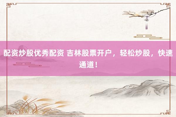 配资炒股优秀配资 吉林股票开户，轻松炒股，快速通道！