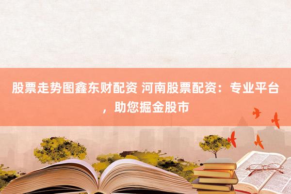 股票走势图鑫东财配资 河南股票配资：专业平台，助您掘金股市