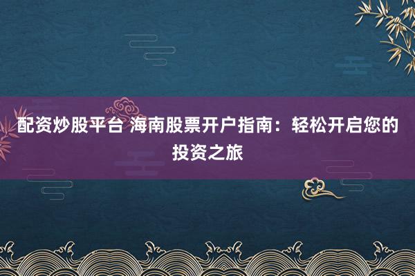 配资炒股平台 海南股票开户指南：轻松开启您的投资之旅