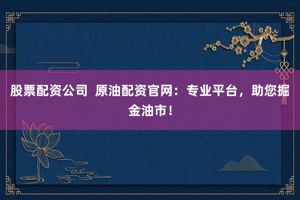 股票配资公司  原油配资官网：专业平台，助您掘金油市！