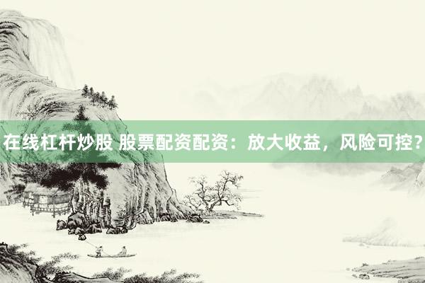 在线杠杆炒股 股票配资配资：放大收益，风险可控？