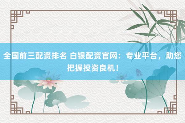 全国前三配资排名 白银配资官网：专业平台，助您把握投资良机！