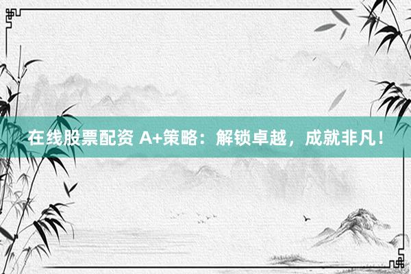 在线股票配资 A+策略：解锁卓越，成就非凡！