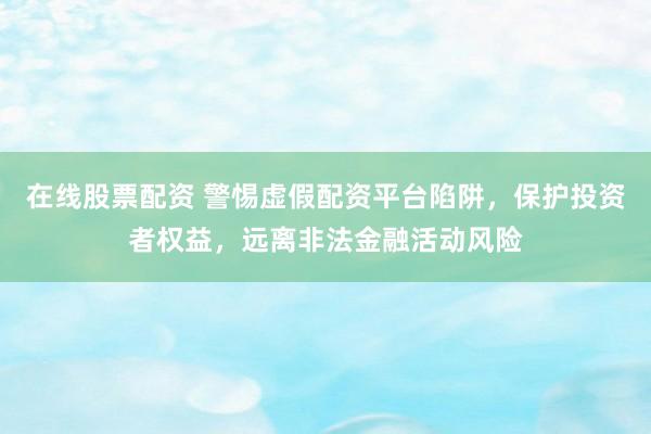 在线股票配资 警惕虚假配资平台陷阱，保护投资者权益，远离非法金融活动风险