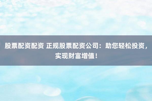 股票配资配资 正规股票配资公司：助您轻松投资，实现财富增值！