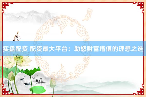 实盘配资 配资最大平台：助您财富增值的理想之选