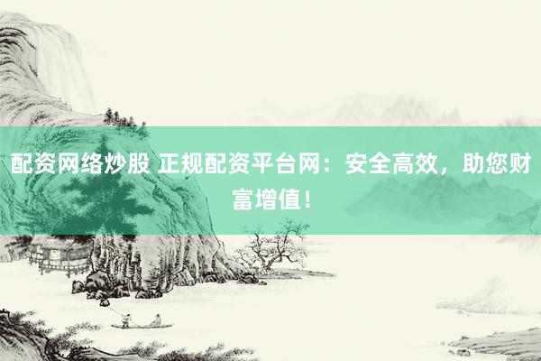 配资网络炒股 正规配资平台网：安全高效，助您财富增值！