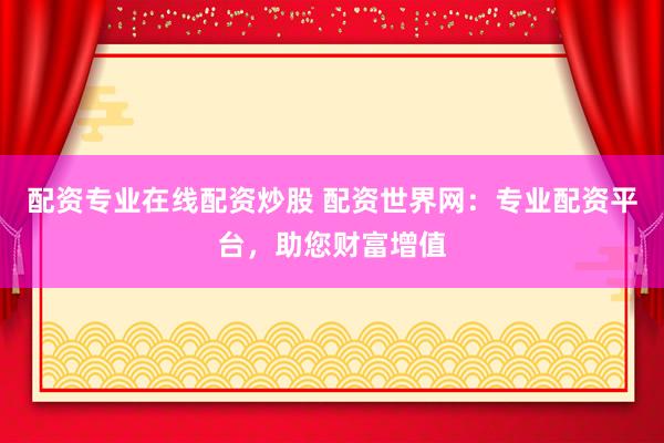 配资专业在线配资炒股 配资世界网：专业配资平台，助您财富增值