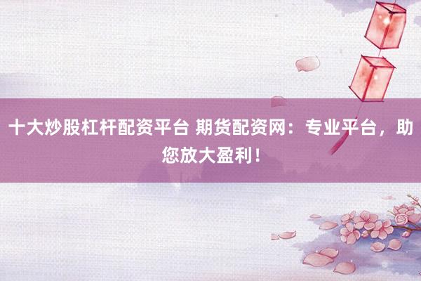 十大炒股杠杆配资平台 期货配资网：专业平台，助您放大盈利！