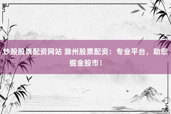 炒股股票配资网站 滁州股票配资：专业平台，助您掘金股市！