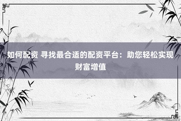 如何配资 寻找最合适的配资平台:助您轻松实现财富增值
