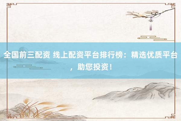 全国前三配资 线上配资平台排行榜:精选优质平台,助您投资!