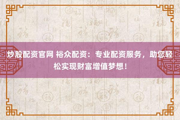 炒股配资官网 裕众配资:专业配资服务,助您轻松实现财富增值梦想!