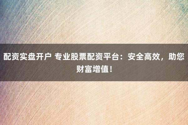 配资实盘开户 专业股票配资平台:安全高效,助您财富增值!