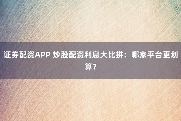 证券配资APP 炒股配资利息大比拼:哪家平台更划算?