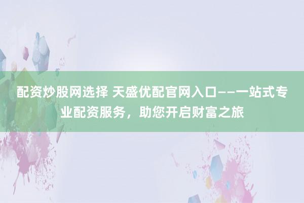 配资炒股网选择 天盛优配官网入口——一站式专业配资服务,助您开启财富之旅