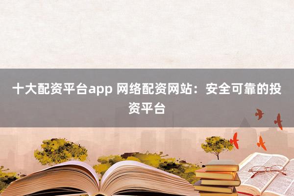 十大配资平台app 网络配资网站：安全可靠的投资平台