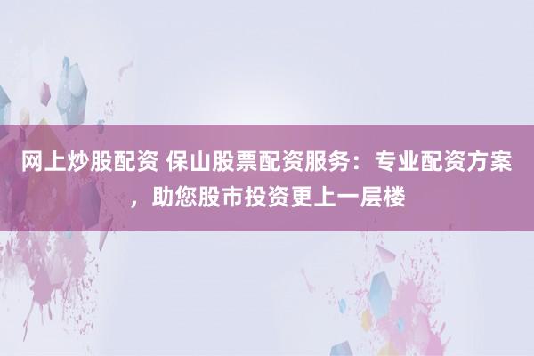 网上炒股配资 保山股票配资服务：专业配资方案，助您股市投资更上一层楼