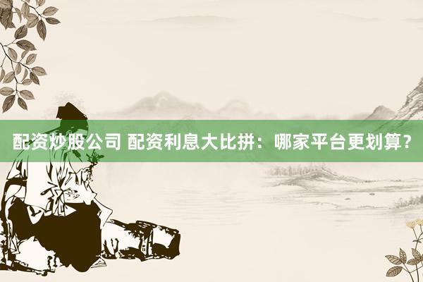 配资炒股公司 配资利息大比拼：哪家平台更划算？