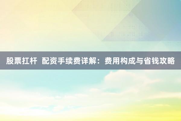 股票扛杆  配资手续费详解：费用构成与省钱攻略
