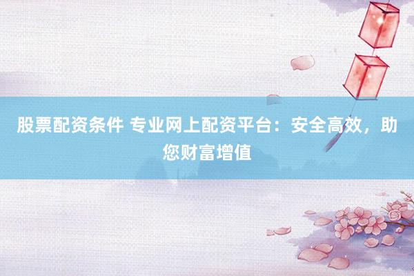 股票配资条件 专业网上配资平台：安全高效，助您财富增值