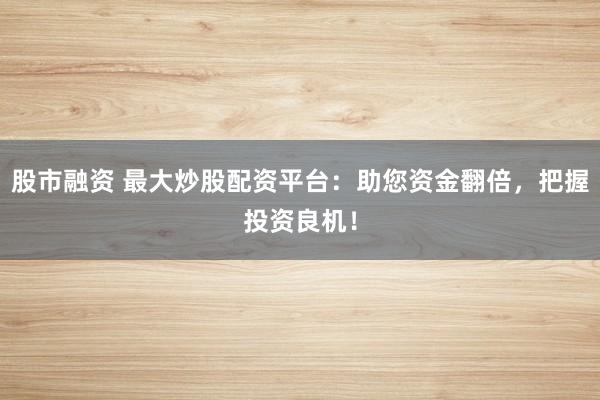 股市融资 最大炒股配资平台：助您资金翻倍，把握投资良机！