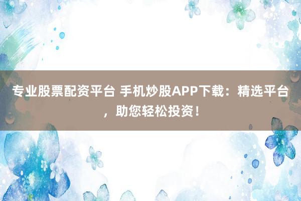 专业股票配资平台 手机炒股APP下载:精选平台,助您轻松投资!