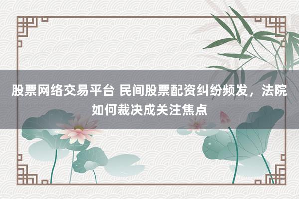 股票网络交易平台 民间股票配资纠纷频发,法院如何裁决成关注焦点