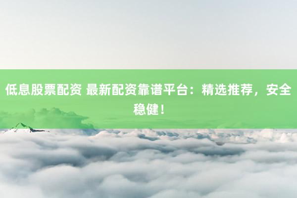 低息股票配资 最新配资靠谱平台：精选推荐，安全稳健！