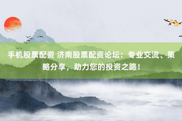 手机股票配资 济南股票配资论坛：专业交流、策略分享，助力您的投资之路！
