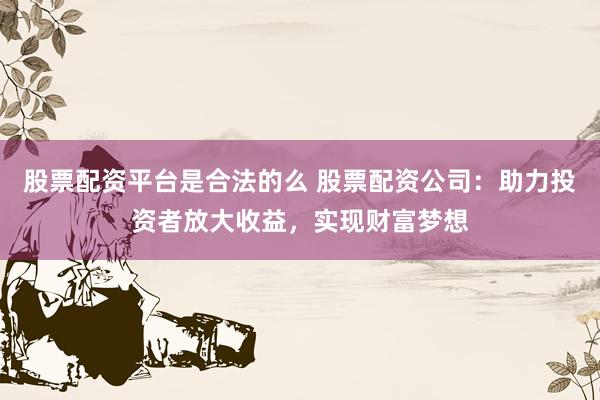 股票配资平台是合法的么 股票配资公司：助力投资者放大收益，实现财富梦想