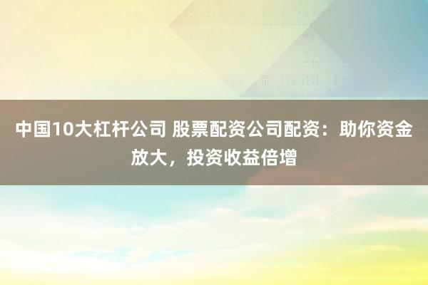 中国10大杠杆公司 股票配资公司配资：助你资金放大，投资收益倍增