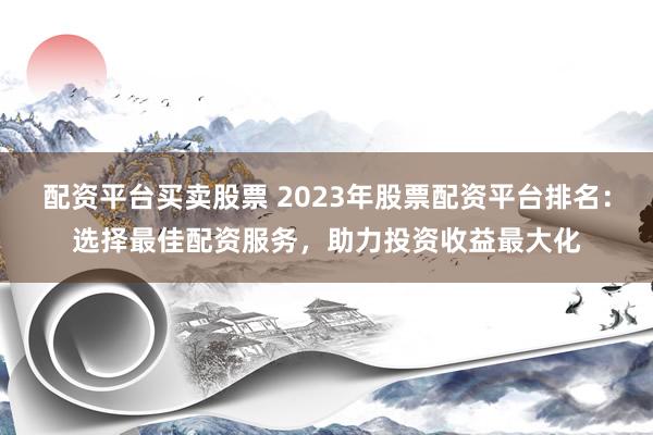 配资平台买卖股票 2023年股票配资平台排名：选择最佳配资服务，助力投资收益最大化
